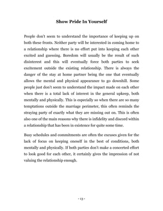 - 13 -
Show Pride In Yourself
People don’t seem to understand the importance of keeping up on
both these fronts. Neither party will be interested in coming home to
a relationship where there is no effort put into keeping each other
excited and guessing. Boredom will usually be the result of such
disinterest and this will eventually force both parties to seek
excitement outside the existing relationship. There is always the
danger of the stay at home partner being the one that eventually
allows the mental and physical appearance to go downhill. Some
people just don’t seem to understand the impact made on each other
when there is a total lack of interest in the general upkeep, both
mentally and physically. This is especially so when there are so many
temptations outside the marriage perimeter, this often reminds the
straying party of exactly what they are missing out on. This is often
also one of the main reasons why there is infidelity and discord within
a relationship that has been in existence for quite some time.
Busy schedules and commitments are often the excuses given for the
lack of focus on keeping oneself in the best of conditions, both
mentally and physically. If both parties don’t make a concerted effort
to look good for each other, it certainly gives the impression of not
valuing the relationship enough.
 