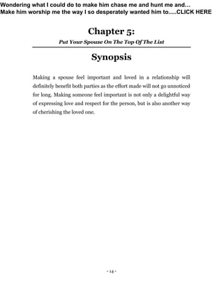 - 14 -
Chapter 5:
Put Your Spouse On The Top Of The List
Synopsis
Making a spouse feel important and loved in a relationship will
definitely benefit both parties as the effort made will not go unnoticed
for long. Making someone feel important is not only a delightful way
of expressing love and respect for the person, but is also another way
of cherishing the loved one.
Wondering what I could do to make him chase me and hunt me and…
Make him worship me the way I so desperately wanted him to.....CLICK HERE
 