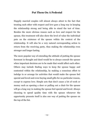 - 15 -
Put Them On A Pedestal
Happily married couples will almost always attest to the fact that
treating each other with respect and love goes a long way in keeping
the relationship strong and being able to stand the test of time.
Besides the more obvious reason such as love and respect for the
spouse, this treatment will also show the level of value the individual
puts on the existence of the spouse within the context of the
relationship. It will also be a very natural corresponding action to
return from the receiving party, thus making the relationship even
stronger and longer lasting.
The more popular way of extending the attitude of putting the spouse
foremost in thought and deed would be to always consult the spouse
when important decision are to be made that would affect each other.
Others may include finding ways to keep the spouse happy and
contented within the relationship, by making a conscious effort to
indulge in or arrange for activities that would make the spouse feel
special and loved and even buying small gifts for no particular reason,
except to express love. Simple acts that don’t cause a lot of work or
money such as opening a door or pulling out a chair for the spouse
will go a long way in making the spouse feel special and loved. Always
choosing to spend quality time with the spouse whenever the
opportunity presents itself is also one way of putting the spouse on
the top of the list.
 