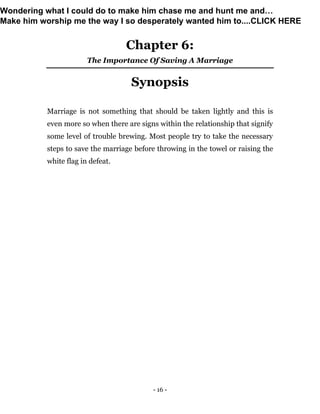 - 16 -
Chapter 6:
The Importance Of Saving A Marriage
Synopsis
Marriage is not something that should be taken lightly and this is
even more so when there are signs within the relationship that signify
some level of trouble brewing. Most people try to take the necessary
steps to save the marriage before throwing in the towel or raising the
white flag in defeat.
Wondering what I could do to make him chase me and hunt me and…
Make him worship me the way I so desperately wanted him to....CLICK HERE
 