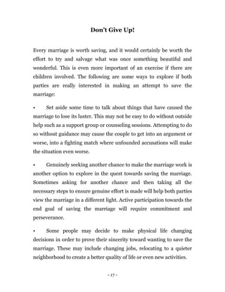 - 17 -
Don’t Give Up!
Every marriage is worth saving, and it would certainly be worth the
effort to try and salvage what was once something beautiful and
wonderful. This is even more important of an exercise if there are
children involved. The following are some ways to explore if both
parties are really interested in making an attempt to save the
marriage:
• Set aside some time to talk about things that have caused the
marriage to lose its luster. This may not be easy to do without outside
help such as a support group or counseling sessions. Attempting to do
so without guidance may cause the couple to get into an argument or
worse, into a fighting match where unfounded accusations will make
the situation even worse.
• Genuinely seeking another chance to make the marriage work is
another option to explore in the quest towards saving the marriage.
Sometimes asking for another chance and then taking all the
necessary steps to ensure genuine effort is made will help both parties
view the marriage in a different light. Active participation towards the
end goal of saving the marriage will require commitment and
perseverance.
• Some people may decide to make physical life changing
decisions in order to prove their sincerity toward wanting to save the
marriage. These may include changing jobs, relocating to a quieter
neighborhood to create a better quality of life or even new activities.
 