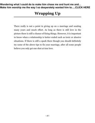- 18 -
Wrapping Up
There really is not a point in giving up on a marriage and wasting
many years and much effort. As long as there is still love in the
picture there is still a chance of fixing things. However, it is important
to know when a relationship is better ended such as toxic or abusive
situations. If there is still a spark there though you should definitely
try some of the above tips to fix your marriage, after all some people
believe you only get one shot at true love.
Wondering what I could do to make him chase me and hunt me and…
Make him worship me the way I so desperately wanted him to.....CLICK HERE
 