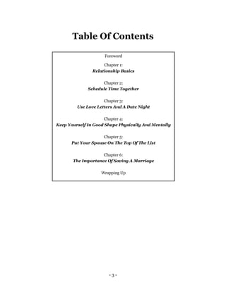 - 3 -
Table Of Contents
Foreword
Chapter 1:
Relationship Basics
Chapter 2:
Schedule Time Together
Chapter 3:
Use Love Letters And A Date Night
Chapter 4:
Keep Yourself In Good Shape Physically And Mentally
Chapter 5:
Put Your Spouse On The Top Of The List
Chapter 6:
The Importance Of Saving A Marriage
Wrapping Up
 