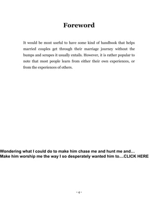 - 4 -
Foreword
It would be most useful to have some kind of handbook that helps
married couples get through their marriage journey without the
bumps and scrapes it usually entails. However, it is rather popular to
note that most people learn from either their own experiences, or
from the experiences of others.
Wondering what I could do to make him chase me and hunt me and…
Make him worship me the way I so desperately wanted him to....CLICK HERE
 