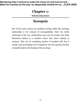 - 6 -
Chapter 1:
Relationship Basics
Synopsis
One of the main reasons for problems arising within the marriage
relationship is the element of incompatibility. Once the initial
excitement of the new relationship wears out, the couple soon finds
themselves locked in a situation where they share nothing in
common. This can be something positive if handled well, but it
usually ends up bringing a lot of negativity into the equation and this
eventually leads to the breakup of the marriage.
Wondering what I could do to make him chase me and hunt me and…
Make him worship me the way I so desperately wanted him to.....CLICK HERE
 