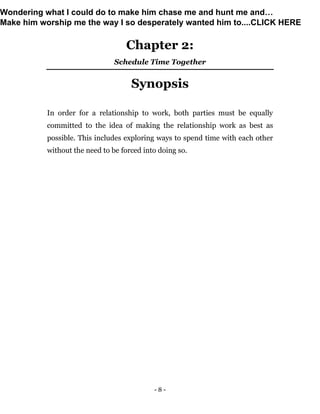 - 8 -
Chapter 2:
Schedule Time Together
Synopsis
In order for a relationship to work, both parties must be equally
committed to the idea of making the relationship work as best as
possible. This includes exploring ways to spend time with each other
without the need to be forced into doing so.
Wondering what I could do to make him chase me and hunt me and…
Make him worship me the way I so desperately wanted him to....CLICK HERE
 