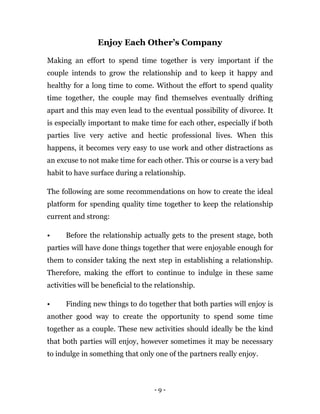 - 9 -
Enjoy Each Other’s Company
Making an effort to spend time together is very important if the
couple intends to grow the relationship and to keep it happy and
healthy for a long time to come. Without the effort to spend quality
time together, the couple may find themselves eventually drifting
apart and this may even lead to the eventual possibility of divorce. It
is especially important to make time for each other, especially if both
parties live very active and hectic professional lives. When this
happens, it becomes very easy to use work and other distractions as
an excuse to not make time for each other. This or course is a very bad
habit to have surface during a relationship.
The following are some recommendations on how to create the ideal
platform for spending quality time together to keep the relationship
current and strong:
• Before the relationship actually gets to the present stage, both
parties will have done things together that were enjoyable enough for
them to consider taking the next step in establishing a relationship.
Therefore, making the effort to continue to indulge in these same
activities will be beneficial to the relationship.
• Finding new things to do together that both parties will enjoy is
another good way to create the opportunity to spend some time
together as a couple. These new activities should ideally be the kind
that both parties will enjoy, however sometimes it may be necessary
to indulge in something that only one of the partners really enjoy.
 