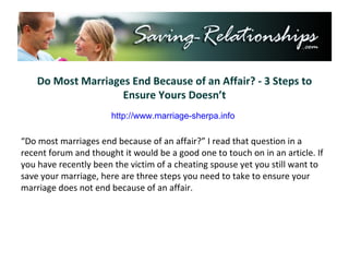 Do Most Marriages End Because of an Affair? - 3 Steps to Ensure Yours Doesn’t “ Do most marriages end because of an affair?” I read that question in a recent forum and thought it would be a good one to touch on in an article. If you have recently been the victim of a cheating spouse yet you still want to save your marriage, here are three steps you need to take to ensure your marriage does not end because of an affair. http://www.marriage-sherpa.info 