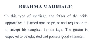 BRAHMA MARRIAGE
•In this type of marriage, the father of the bride
approaches a learned man or priest and requests him
to accept his daughter in marriage. The groom is
expected to be educated and possess good character.
 