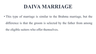DAIVA MARRIAGE
• This type of marriage is similar to the Brahma marriage, but the
difference is that the groom is selected by the father from among
the eligible suitors who offer themselves.
 