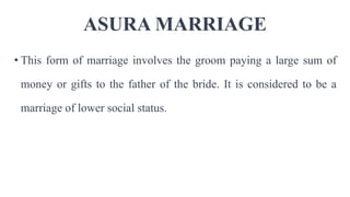 ASURA MARRIAGE
• This form of marriage involves the groom paying a large sum of
money or gifts to the father of the bride. It is considered to be a
marriage of lower social status.
 