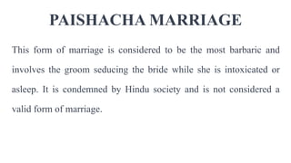 PAISHACHA MARRIAGE
This form of marriage is considered to be the most barbaric and
involves the groom seducing the bride while she is intoxicated or
asleep. It is condemned by Hindu society and is not considered a
valid form of marriage.
 