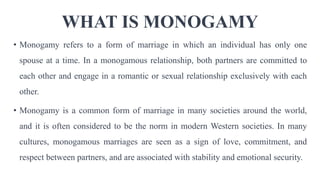 WHAT IS MONOGAMY
• Monogamy refers to a form of marriage in which an individual has only one
spouse at a time. In a monogamous relationship, both partners are committed to
each other and engage in a romantic or sexual relationship exclusively with each
other.
• Monogamy is a common form of marriage in many societies around the world,
and it is often considered to be the norm in modern Western societies. In many
cultures, monogamous marriages are seen as a sign of love, commitment, and
respect between partners, and are associated with stability and emotional security.
 