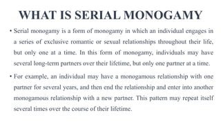WHAT IS SERIAL MONOGAMY
• Serial monogamy is a form of monogamy in which an individual engages in
a series of exclusive romantic or sexual relationships throughout their life,
but only one at a time. In this form of monogamy, individuals may have
several long-term partners over their lifetime, but only one partner at a time.
• For example, an individual may have a monogamous relationship with one
partner for several years, and then end the relationship and enter into another
monogamous relationship with a new partner. This pattern may repeat itself
several times over the course of their lifetime.
 