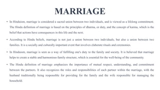 MARRIAGE
• In Hinduism, marriage is considered a sacred union between two individuals, and is viewed as a lifelong commitment.
The Hindu definition of marriage is based on the principles of dharma, or duty, and the concept of karma, which is the
belief that actions have consequences in this life and the next.
• According to Hindu beliefs, marriage is not just a union between two individuals, but also a union between two
families. It is a socially and culturally important event that involves elaborate rituals and ceremonies.
• In Hinduism, marriage is seen as a way of fulfilling one's duty to the family and society. It is believed that marriage
helps to create a stable and harmonious family structure, which is essential for the well-being of the community.
• The Hindu definition of marriage emphasizes the importance of mutual respect, understanding, and commitment
between the partners. It also recognizes the roles and responsibilities of each partner within the marriage, with the
husband traditionally being responsible for providing for the family and the wife responsible for managing the
household.
 