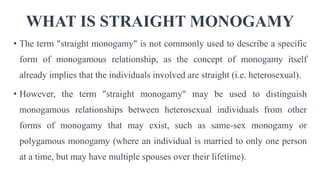 WHAT IS STRAIGHT MONOGAMY
• The term "straight monogamy" is not commonly used to describe a specific
form of monogamous relationship, as the concept of monogamy itself
already implies that the individuals involved are straight (i.e. heterosexual).
• However, the term "straight monogamy" may be used to distinguish
monogamous relationships between heterosexual individuals from other
forms of monogamy that may exist, such as same-sex monogamy or
polygamous monogamy (where an individual is married to only one person
at a time, but may have multiple spouses over their lifetime).
 