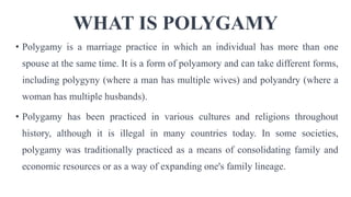 WHAT IS POLYGAMY
• Polygamy is a marriage practice in which an individual has more than one
spouse at the same time. It is a form of polyamory and can take different forms,
including polygyny (where a man has multiple wives) and polyandry (where a
woman has multiple husbands).
• Polygamy has been practiced in various cultures and religions throughout
history, although it is illegal in many countries today. In some societies,
polygamy was traditionally practiced as a means of consolidating family and
economic resources or as a way of expanding one's family lineage.
 