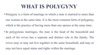 WHAT IS POLYGYNY
• Polygyny is a form of marriage in which a man is married to more than
one woman at the same time. It is the most common form of polygamy,
which is the practice of having more than one spouse at the same time.
• In polygynous marriages, the man is the head of the household and
each of his wives has a separate and distinct role in the family. The
wives may or may not live together in the same household, and may or
may not have equal status and rights within the marriage.
 
