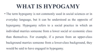 WHAT IS HYPOGAMY
• The term hypogamy is not commonly used in social sciences or in
everyday language, but it can be understood as the opposite of
hypergamy. Hypogamy refers to a social practice in which an
individual marries someone from a lower social or economic class
than themselves. For example, if a person from an upper-class
background marries someone from a lower-class background, they
would be said to have engaged in hypogamy.
 