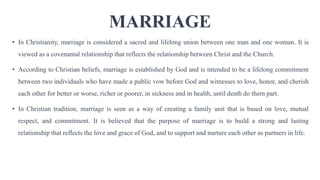 MARRIAGE
• In Christianity, marriage is considered a sacred and lifelong union between one man and one woman. It is
viewed as a covenantal relationship that reflects the relationship between Christ and the Church.
• According to Christian beliefs, marriage is established by God and is intended to be a lifelong commitment
between two individuals who have made a public vow before God and witnesses to love, honor, and cherish
each other for better or worse, richer or poorer, in sickness and in health, until death do them part.
• In Christian tradition, marriage is seen as a way of creating a family unit that is based on love, mutual
respect, and commitment. It is believed that the purpose of marriage is to build a strong and lasting
relationship that reflects the love and grace of God, and to support and nurture each other as partners in life.
 