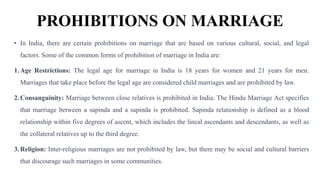 PROHIBITIONS ON MARRIAGE
• In India, there are certain prohibitions on marriage that are based on various cultural, social, and legal
factors. Some of the common forms of prohibition of marriage in India are:
1.Age Restrictions: The legal age for marriage in India is 18 years for women and 21 years for men.
Marriages that take place before the legal age are considered child marriages and are prohibited by law.
2.Consanguinity: Marriage between close relatives is prohibited in India. The Hindu Marriage Act specifies
that marriage between a sapinda and a sapinda is prohibited. Sapinda relationship is defined as a blood
relationship within five degrees of ascent, which includes the lineal ascendants and descendants, as well as
the collateral relatives up to the third degree.
3.Religion: Inter-religious marriages are not prohibited by law, but there may be social and cultural barriers
that discourage such marriages in some communities.
 