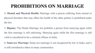 PROHIBITIONS ON MARRIAGE
4. Mental and Physical Health: Marriage with a person suffering from mental or
physical disorders that may affect the health of the other partner is prohibited under
the law.
5. Bigamy: The Hindu Marriage Act prohibits a person from marrying again while
the first marriage is still subsisting. Marrying again while the first marriage is still
valid is considered to be a criminal offense in India.
6. Same-sex Marriage: Same-sex marriage is not recognized by law in India, and it
is still considered a taboo in many communities.
 
