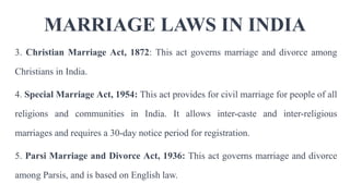 MARRIAGE LAWS IN INDIA
3. Christian Marriage Act, 1872: This act governs marriage and divorce among
Christians in India.
4. Special Marriage Act, 1954: This act provides for civil marriage for people of all
religions and communities in India. It allows inter-caste and inter-religious
marriages and requires a 30-day notice period for registration.
5. Parsi Marriage and Divorce Act, 1936: This act governs marriage and divorce
among Parsis, and is based on English law.
 