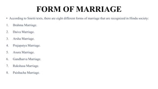 FORM OF MARRIAGE
• According to Smriti texts, there are eight different forms of marriage that are recognized in Hindu society:
1. Brahma Marriage.
2. Daiva Marriage.
3. Arsha Marriage.
4. Prajapatya Marriage.
5. Asura Marriage.
6. Gandharva Marriage.
7. Rakshasa Marriage.
8. Paishacha Marriage.
 