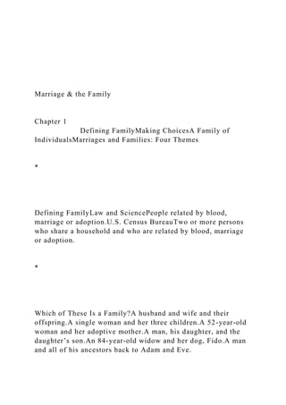 Marriage & the Family
Chapter 1
Defining FamilyMaking ChoicesA Family of
IndividualsMarriages and Families: Four Themes
*
Defining FamilyLaw and SciencePeople related by blood,
marriage or adoption.U.S. Census BureauTwo or more persons
who share a household and who are related by blood, marriage
or adoption.
*
Which of These Is a Family?A husband and wife and their
offspring.A single woman and her three children.A 52-year-old
woman and her adoptive mother.A man, his daughter, and the
daughter’s son.An 84-year-old widow and her dog, Fido.A man
and all of his ancestors back to Adam and Eve.
 