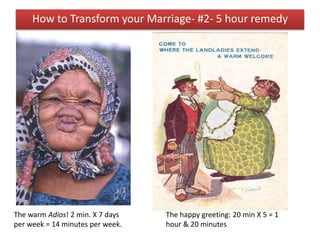 The warm Adios! 2 min. X 7 days
per week = 14 minutes per week.
The happy greeting: 20 min X 5 = 1
hour & 20 minutes
How to Transform your Marriage- #2- 5 hour remedy
 