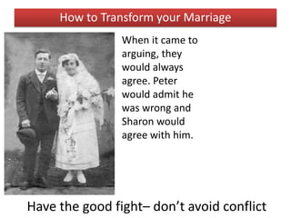 Have the good fight– don’t avoid conflict
How to Transform your Marriage
When it came to
arguing, they
would always
agree. Peter
would admit he
was wrong and
Sharon would
agree with him.
 