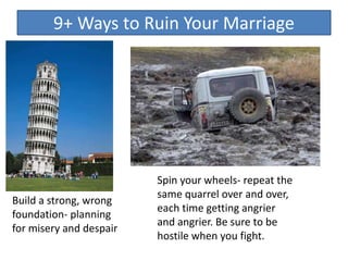 9+ Ways to Ruin Your Marriage
Build a strong, wrong
foundation- planning
for misery and despair
Spin your wheels- repeat the
same quarrel over and over,
each time getting angrier
and angrier. Be sure to be
hostile when you fight.
 