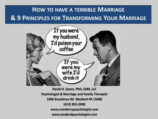 HOW TO HAVE A TERRIBLE MARRIAGE
& 9 PRINCIPLES FOR TRANSFORMING YOUR MARRIAGE
David O. Saenz, PhD, EdM, LLC
Psychologist & Marriage and Family Therapist
1000 Brooktree Rd Wexford PA 15090
(412) 853-2000
www.cranberrypsychologist.com
www.wexfordpsychologist.com
 