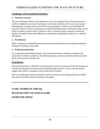 PERSONALIZED NUTRITION THE WAVE OF FUTURE
10
Challenges of personalized nutrition:
1. Nutrition research:
The main challenge faced by many practioniors are as the translated data of human genome is
unable to implement as clinical intervention. As the data collection can be costly, may require
techniqnesians to operate devices and DNA testing equipment’s which are not affordable for
everyone. However, there are many apps for identifying the parameters of health but they are not
likely to produce accurate results. Therefore, there is a need for policy making to initiate the
platform for public health and wellbeing by installing the technologies and devices or artificial
intelligence.
2. Practitioners:
Many researchers concluded that many practitioners faced problems in providing personalized
strategies according to omics data.
3. Professional education:
For an education and training of public, the personalized nutrtion should be included in the
curriculum of students. institutions should develop policy to educate individual and aware them
about recent research of health care.
Conclusion:
Personalized nutrtion is a field that can help humans to prevent, manage and cure the disease.as it
includes the translation of human genome and phenotype therefore, is more accurate and can
suggest more effective strategies to prevent the onset of disease.
However, challenges faced by practitioners can be overcome by developing policies for health
care and by providing nutrtion education to the public.
NAME: MARRIAM ASHFAQ
REGISTRATION NO: DND-FA16-081
SEMESTER: DND-8
 