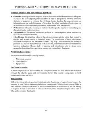 PERSONALIZED NUTRITION THE WAVE OF FUTURE
4
Relation of omics and personalized nutrition:
 Genomics the study of hereditary genes helps to determine the incidence of mutation in genes
or provide the knowledge of genetic disorders in order to design more effective nutritional
strategies or guidelines to optimize the well-being. Hence, decoding the gene expression can
help to diagnose the underlying cause of disorders. Therefore, translation of omics data can
facilitate to develop clinical and personalized interventions. This may include:
 Proteomics: it defines the encoding of protein within the genetic material of human being and
characterizing the protein functions.
 Metabolomics: it refers to the metabolites produced as a result of protein action.it ensures the
level of concentrated metabolites.
 Microbiomes: this discipline refers to the gut microbiomes activity within their respective
cavities such as oral, vagina or intestinal lumen. The colonization of these microbiomes
influences the digestion and absorption of food. They play a role in defining the biological
processes and indicate the health issues such as diabetes, inflammation in brain or host immune
function modulation. Hence, study of genome and microbiome help to design more
personalized nutritional interventions to manage, prevent and cure the disease.
Nutritional genomics:
The branch of nutrition which usually involve:
 Nutritional genomic
 Nutri-genetics
 Epigenetics
Nutritional genomics:
It mainly emphasizes on diet disorders and lifestyle disorders and also defines the interaction
between the inherited genes and environmental factors like bioactive components in food,
containments, stress and sleep.
Nutri-genetics:
It identifies the variation in genetics which impacts the functioning of organs. For an instance the
mutation in gene 5,10-methylenetetrahydrofolate reductase (MTHFR) which is convert folate or
folic acid into 5-methyl folate which is the active form of folic acid can result in the low activity
of enzymes. Hence, no activation of folic acid therefore, these individuals require active form of
folic acid to optimize their health.
 