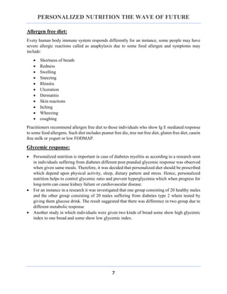 PERSONALIZED NUTRITION THE WAVE OF FUTURE
7
Allergen free diet:
Every human body immune system responds differently for an instance, some people may have
severe allergic reactions called as anaphylaxis due to some food allergen and symptoms may
include:
 Shortness of breath
 Redness
 Swelling
 Sneezing
 Rhinitis
 Ulceration
 Dermatitis
 Skin reactions
 Itching
 Wheezing
 coughing
Practitioners recommend allergen free diet to those individuals who show Ig E mediated response
to some food allergens. Such diet includes peanut free die, tree nut free diet, gluten free diet, casein
free milk or yogurt or low FODMAP.
Glycemic response:
 Personalized nutrition is important in case of diabetes myelitis as according to a research seen
in individuals suffering from diabetes different post prandial glycemic response was observed
when given same meals. Therefore, it was decided that personalized diet should be prescribed
which depend upon physical activity, sleep, dietary pattern and stress. Hence, personalized
nutrition helps to control glycemic ratio and prevent hyperglycemia which when progress for
long-term can cause kidney failure or cardiovascular disease.
 For an instance in a research it was investigated that one group consisting of 20 healthy males
and the other group consisting of 20 males suffering from diabetes type 2 where tested by
giving them glucose drink. The result suggested that there was difference in two group due to
different metabolic response
 Another study in which individuals were given two kinds of bread some show high glycemic
index to one bread and some show low glycemic index.
 