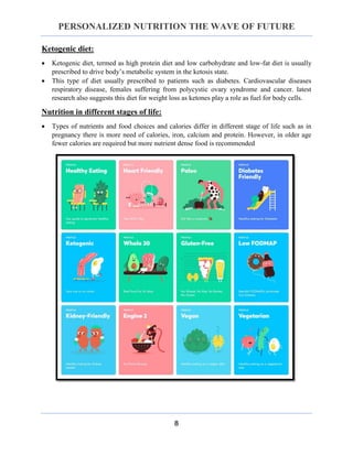 PERSONALIZED NUTRITION THE WAVE OF FUTURE
8
Ketogenic diet:
 Ketogenic diet, termed as high protein diet and low carbohydrate and low-fat diet is usually
prescribed to drive body’s metabolic system in the ketosis state.
 This type of diet usually prescribed to patients such as diabetes. Cardiovascular diseases
respiratory disease, females suffering from polycystic ovary syndrome and cancer. latest
research also suggests this diet for weight loss as ketones play a role as fuel for body cells.
Nutrition in different stages of life:
 Types of nutrients and food choices and calories differ in different stage of life such as in
pregnancy there is more need of calories, iron, calcium and protein. However, in older age
fewer calories are required but more nutrient dense food is recommended
 