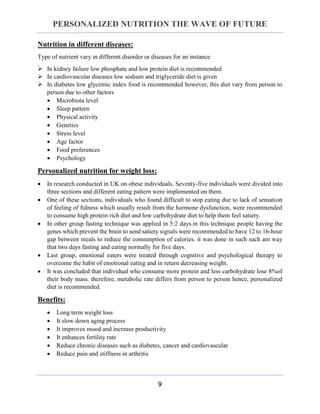PERSONALIZED NUTRITION THE WAVE OF FUTURE
9
Nutrition in different diseases:
Type of nutrient vary in different disorder or diseases for an instance
 In kidney failure low phosphate and low protein diet is recommended
 In cardiovascular diseases low sodium and triglyceride diet is given
 In diabetes low glycemic index food is recommended however, this diet vary from person to
person due to other factors
 Microbiota level
 Sleep pattern
 Physical activity
 Genetics
 Stress level
 Age factor
 Food preferences
 Psychology
Personalized nutrition for weight loss:
 In research conducted in UK on obese individuals. Seventy-five individuals were divided into
three sections and different eating pattern were implemented on them.
 One of these sections, individuals who found difficult to stop eating due to lack of sensation
of feeling of fulness which usually result from the hormone dysfunction, were recommended
to consume high protein rich diet and low carbohydrate diet to help them feel satiety.
 In other group fasting technique was applied in 5:2 days.in this technique people having the
genes which prevent the brain to send satiety signals were recommended to have 12 to 16-hour
gap between meals to reduce the consumption of calories. it was done in such such am way
that two days fasting and eating normally for five days.
 Last group, emotional eaters were treated through cognitive and psychological therapy to
overcome the habit of emotional eating and in return decreasing weight.
 It was concluded that individual who consume more protein and less carbohydrate lose 8%of
their body mass. therefore, metabolic rate differs from person to person hence, personalized
diet is recommended.
Benefits:
 Long term weight loss
 It slow down aging process
 It improves mood and increase productivity
 It enhances fertility rate
 Reduce chronic diseases such as diabetes, cancer and cardiovascular
 Reduce pain and stiffness in arthritis
 