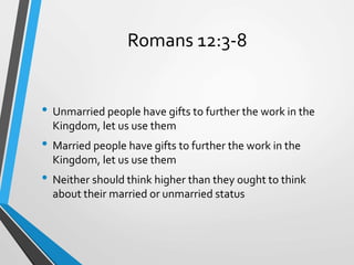 Romans 12:3-8
• Unmarried people have gifts to further the work in the
Kingdom, let us use them
• Married people have gifts to further the work in the
Kingdom, let us use them
• Neither should think higher than they ought to think
about their married or unmarried status
 