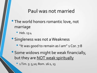 Paul was not married
•The world honors romantic love, not
marriage
• Heb. 13:4
•Singleness was not aWeakness
• “It was good to remain as I am” 1 Cor. 7:8
•Some widows might be weak financially,
but they are NOT weak spiritually
• 1Tim. 5: 5,10; Rom. 16:1, 13
 