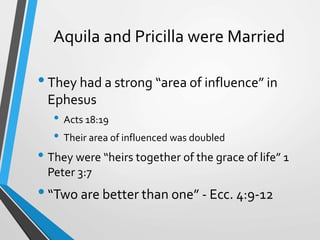 Aquila and Pricilla were Married
•They had a strong “area of influence” in
Ephesus
• Acts 18:19
• Their area of influenced was doubled
• They were “heirs together of the grace of life” 1
Peter 3:7
•“Two are better than one” - Ecc. 4:9-12
 