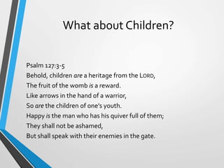 What about Children?
Psalm 127:3-5
Behold, children are a heritage from the LORD,
The fruit of the womb is a reward.
Like arrows in the hand of a warrior,
So are the children of one’s youth.
Happy is the man who has his quiver full of them;
They shall not be ashamed,
But shall speak with their enemies in the gate.
 