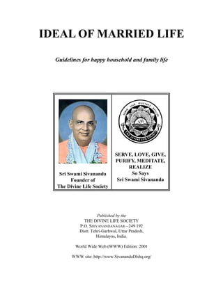 IDEAL OF MARRIED LIFE

  Guidelines for happy household and family life




                               SERVE, LOVE, GIVE,
                               PURIFY, MEDITATE,
                                     REALIZE
                                      So Says
   Sri Swami Sivananda
                                Sri Swami Sivananda
        Founder of
  The Divine Life Society




                      Published by the
              THE DIVINE LIFE SOCIETY
            P.O. SHIVANANDANAGAR—249 192
            Distt. Tehri-Garhwal, Uttar Pradesh,
                      Himalayas, India.

          World Wide Web (WWW) Edition: 2001

        WWW site: http://www.SivanandaDlshq.org/
 