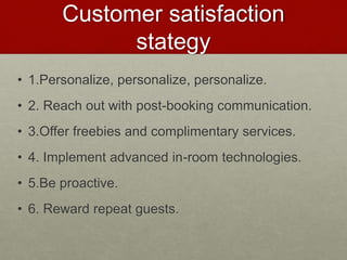 Customer satisfaction
stategy
• 1.Personalize, personalize, personalize.
• 2. Reach out with post-booking communication.
• 3.Offer freebies and complimentary services.
• 4. Implement advanced in-room technologies.
• 5.Be proactive.
• 6. Reward repeat guests.
 