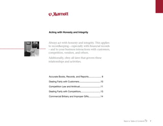 7
Always act with honesty and integrity. This applies
to recordkeeping – especially with financial records
– and to your business interactions with customers,
competitors, vendors, and others.
Additionally, obey all laws that govern these
relationships and activities.
Acting with Honesty and Integrity
Accurate Books, Records, and Reports..................... 8
Dealing Fairly with Customers...................................10
Competition Law and Antitrust..................................11
Dealing Fairly with Competitors................................13
Commercial Bribery and Improper Gifts...................14
Back to Table of ContentsO
 