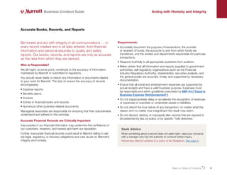 8
Be honest and act with integrity in all communications … in
every record created and in all data entered, from financial
information and personal resumés to quality and safety
reports. Our books, records, and reports are only as accurate
as the data from which they are derived.
Who is Responsible?
We all might, at some point, contribute to the accuracy of information
maintained by Marriott or submitted to regulators.
You should never falsify or distort any information or documents related
to your work for Marriott. The duty to ensure the accuracy of records
encompasses:
• Expense reports
• Benefits claims
• Invoices
• Entries in financial books and records
• Numerous other business-related documents
Managerial associates are responsible for ensuring that their subordinates
understand and adhere to this principle.
Accurate Financial Records are Critically Important
Inaccuracies in our financial information may undermine the confidence of
our customers, investors, and owners and harm our reputation.
Further, inaccurate financial records could result in Marriott failing to sat-
isfy legal, regulatory, or fiduciary obligations and cast doubt on Marriott’s
integrity and honesty.
Accurate Books, Records, and Reports
Requirements:
• 
Accurately document the purpose of transactions, the provider
or recipient of funds, the accounts to and from which funds are
transferred, and the entities and departments responsible for particular
transactions.
• 
Respond truthfully to all appropriate questions from auditors.
• 
Make certain that all information and reports supplied to government
authorities, self-regulatory organizations (such as the Financial
Industry Regulatory Authority), shareholders, securities analysts, and
the general public are accurate, timely, and supported by necessary
documentation.
• 
Ensure that all travel and entertainment expenses are supported by
actual receipts and have a valid business purpose. Expenses must
be reasonable and within guidelines prescribed by MIP-44 (“Travel 
Business Expense Reimbursement”).
• 
Do not inappropriately delay or accelerate the recognition of revenues
or expenses or overstate or understate assets or liabilities.
• 
Do not distort the true nature of any transaction, no matter what the
reason and no matter how insignificant the result may seem.
• 
Do not discard, destroy, or improperly alter records that are required to
be preserved by law, by policy, or by specific “hold directives.”
Business Conduct Guide Acting with Honesty and Integrity
Seek Advice
When something about a record does not seem right, raise your concerns
with a manager who has the authority to conduct further inquiry.
Remember, Marriott adheres to a policy of No Retaliation. See page 4.
Back to Table of ContentsO
 