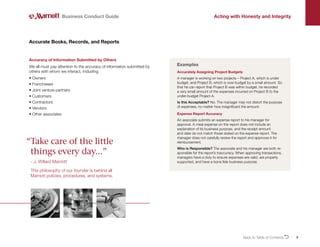 9
Accuracy of Information Submitted by Others
We all must pay attention to the accuracy of information submitted by
others with whom we interact, including:
• Owners
• Franchisees
• 
Joint venture partners
• Customers
• Contractors
• Vendors
• Other associates
Accurate Books, Records, and Reports
Business Conduct Guide Acting with Honesty and Integrity
Accurately Assigning Project Budgets
A manager is working on two projects – Project A, which is under
budget, and Project B, which is over budget by a small amount. So
that he can report that Project B was within budget, he recorded
a very small amount of the expenses incurred on Project B to the
under-budget Project A.
Is this Acceptable? No. The manager may not distort the purpose
of expenses, no matter how insignificant the amount.
Expense Report Accuracy
An associate submits an expense report to his manager for
approval. A meal expense on the report does not include an
explanation of its business purpose, and the receipt amount
and date do not match those stated on the expense report. The
manager does not carefully review the report and approves it for
reimbursement.
Who is Responsible? The associate and his manager are both re-
sponsible for the report’s inaccuracy. When approving transactions,
managers have a duty to ensure expenses are valid, are properly
supported, and have a bona fide business purpose.
Examples
“
Take care of the little
things every day...”
- J. Willard Marriott
This philosophy of our founder is behind all
Marriott policies, procedures, and systems.
Back to Table of ContentsO
 