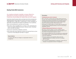 10
As a leading worldwide hospitality company, Marriott is
dedicated to providing exceptional customer service.
Customers should always be treated fairly and with respect.
Customers should be given what is promised and at the promised price.
Misrepresentations about Marriott’s products and services may lead to
costly legal action. A false claim, a small untruth, or even a perception of
dishonesty can jeopardize the loyalty and satisfaction of our customers.
When communicating with customers and the public:
• 
Be truthful, without embellishment or omission, when representing the
nature and quality of Marriott’s products, services, prices, contractual
terms, and other information.
• 
Avoid even inadvertently misleading customers.
• 
Only make claims about Marriott’s products and services that you know
to be true or have adequate information to support.
Dealing Fairly With Customers
Business Conduct Guide Acting with Honesty and Integrity
Clarifying Services with a Customer
Q. You met with a customer about providing catering services for
an event. The contract and discussions with the customer correctly
represented the products and services to be provided. However,
you suspect that the customer has an incorrect understanding
about the meal being provided. What should you do?
A. Although you acted honestly, you should clarify and resolve any
confusion before providing the services, so as not to risk having a
dissatisfied customer.
Colleague Misrepresents Services to a Customer
Q. During a customer meeting, you hear a colleague make a
representation about Marriott’s services, which you believe to be in
error. What is the appropriate response or action?
A. The response depends upon the circumstances and relationships
of the people involved. You should take prompt steps to clarify and
correct the misstatement.
• 
If the error appears to be inadvertent, either correct the
misstatement during the meeting or talk with the colleague
after the meeting.
• 
If an intentional misrepresentation is suspected, consult with your
manager or an appropriate member of management.
Examples
Seek Advice
If in doubt, clarify with your manager or an appropriate member of
management.
Back to Table of ContentsO
 