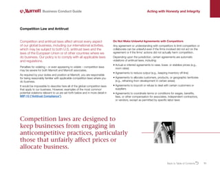 11
Competition and antitrust laws affect almost every aspect
of our global business, including our international activities,
which may be subject to both U.S. antitrust laws and the
laws of the European Union or of other countries where we
do business. Our policy is to comply with all applicable laws
and regulations.
Penalties for violating – or even appearing to violate – competition laws
may be severe for both Marriott and Marriott associates.
As required by your duties and position at Marriott, you are responsible
for being reasonably familiar with applicable competition laws where you
do business.
It would be impossible to describe here all of the global competition laws
that apply to our business. However, examples of the most common
potential violations relevant to us are set forth below and in more detail in
MIP-10 (“Antitrust Compliance”).
Competition Law and Antitrust
Do Not Make Unlawful Agreements with Competitors
Any agreement or understanding with competitors to limit competition or
collaborate can be unlawful even if the firms involved did not act on the
agreement or if the firms’ actions did not actually harm competition.
Depending upon the jurisdiction, certain agreements are automatic
violations of antitrust laws, including:
• 
Actual or inferred agreements to raise, lower, or stabilize prices (e.g.,
room rates)
• 
Agreements to reduce output (e.g., keeping inventory off-line)
• 
Agreements to allocate customers, products, or geographic territories
(e.g., refraining from development in certain areas)
• 
Agreements to boycott or refuse to deal with certain customers or
suppliers
• 
Agreements to coordinate terms or conditions for wages, benefits,
fees, or other compensation for associates, independent contractors,
or vendors, except as permitted by specific labor laws
Business Conduct Guide Acting with Honesty and Integrity
Competition laws are designed to
keep businesses from engaging in
anticompetitive practices, particularly
those that unfairly affect prices or
allocate business.
Back to Table of ContentsO
 