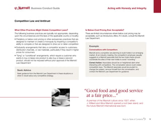 12
What Other Practices Might Violate Competition Laws?
The following business practices are typically not appropriate, depending
upon the circumstances and the laws of the applicable country or locality:
• 
Predatory or below-cost pricing or other exclusionary practices that are
designed to maintain or create a monopoly by impairing a competitor’s
ability to compete or that are designed to drive out or deter competition
• 
Exclusivity arrangements that deny a competitor access to customers,
distribution channels, or raw materials, particularly if they result in higher
prices for consumers
• 
“Tying” or “conditional” arrangements, which require a customer who
wants to buy or lease one product to also buy or lease a second
product, should not be imposed without prior approval of the Marriott
Law Department
Competition Law and Antitrust
Business Conduct Guide Acting with Honesty and Integrity
Example
Conversations with Competitors
Marriott and a competitor are planning to build hotels in an emerging
market. At an industry meeting, the competitor’s employee casually
suggests to a Marriott associate that the two hotel chains should
coordinate the sites of their new hotels to avoid “crowding.”
Correct Action: Associates should be on heightened alert when
interacting with competitors. The conversation above could violate
competition laws. The Marriott associate would be prudent to
change the subject, remove himself from the conversation, and
contact the Marriott Law Department for guidance.
Seek Advice
Seek guidance from the Marriott Law Department in these situations or
when in doubt about any competitive strategy.
Is Below-Cost Pricing Ever Acceptable?
There are limited circumstances where below-cost pricing may be
acceptable, such as introductory offers. If in doubt, consult the Marriott
Law Department.
“
Good food and good service
at a fair price...”

A premise of the Marriott culture since 1927, when
J. Willard and Alice Marriott opened a root beer stand, and
the future Marriott International was born
Back to Table of ContentsO
 